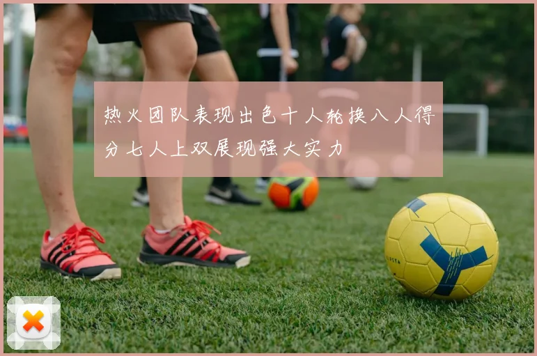 热火团队表现出色十人轮换八人得分七人上双展现强大实力