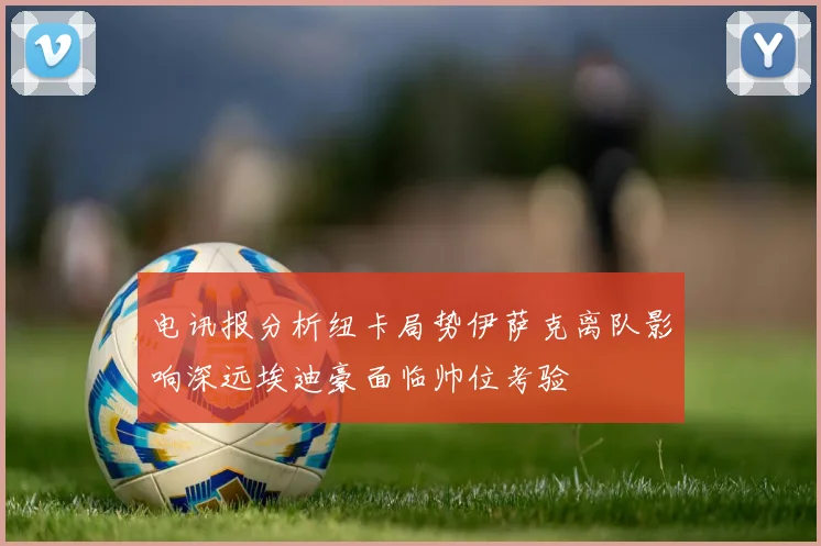 电讯报分析纽卡局势伊萨克离队影响深远埃迪豪面临帅位考验