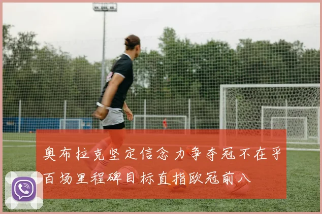 奥布拉克坚定信念力争夺冠不在乎百场里程碑目标直指欧冠前八