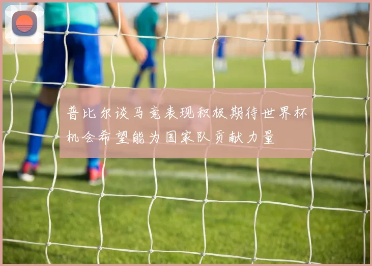 普比尔谈马竞表现积极期待世界杯机会希望能为国家队贡献力量