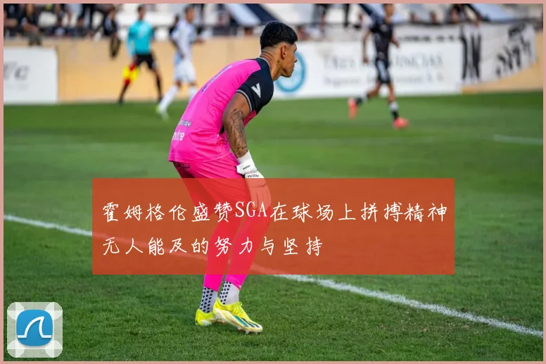霍姆格伦盛赞SGA在球场上拼搏精神无人能及的努力与坚持
