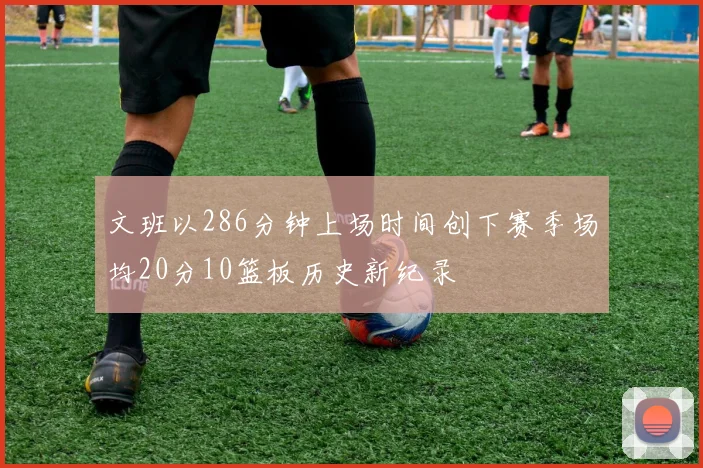文班以286分钟上场时间创下赛季场均20分10篮板历史新纪录