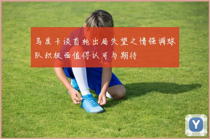 乌度卡谈首轮出局失望之情强调球队积极面值得认可与期待