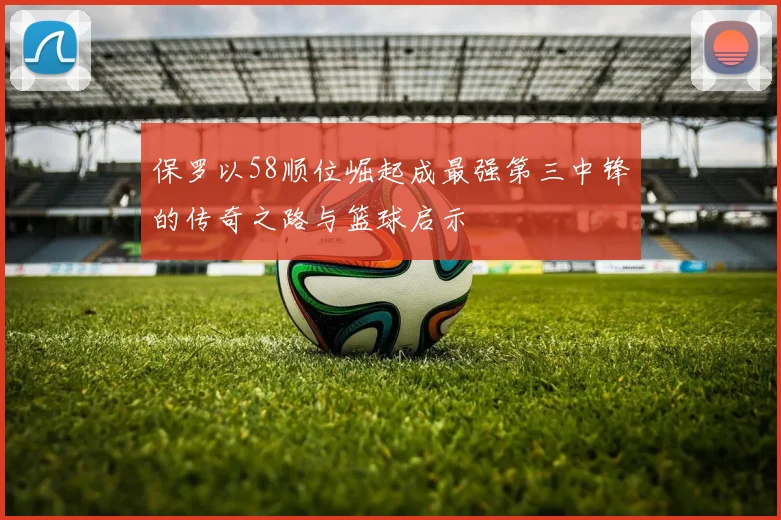 保罗以58顺位崛起成最强第三中锋的传奇之路与篮球启示