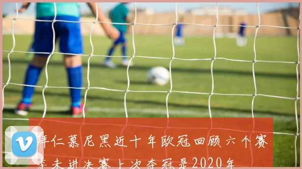 拜仁慕尼黑近十年欧冠回顾六个赛季未进决赛上次夺冠是2020年