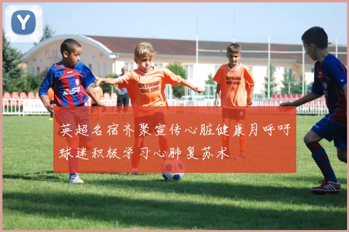 英超名宿齐聚宣传心脏健康月呼吁球迷积极学习心肺复苏术